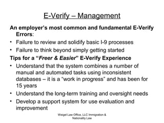 Weigel Law Office, LLC Immigration &
Nationality Law
E-Verify – Management
An employer’s most common and fundamental E-Verify
Errors:
• Failure to review and solidify basic I-9 processes
• Failure to think beyond simply getting started
Tips for a “Freer & Easier” E-Verify Experience
• Understand that the system combines a number of
manual and automated tasks using inconsistent
databases – it is a “work in progress” and has been for
15 years
• Understand the long-term training and oversight needs
• Develop a support system for use evaluation and
improvement
 