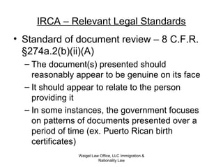 IRCA – Relevant Legal Standards
• Standard of document review – 8 C.F.R.
§274a.2(b)(ii)(A)
– The document(s) presented should
reasonably appear to be genuine on its face
– It should appear to relate to the person
providing it
– In some instances, the government focuses
on patterns of documents presented over a
period of time (ex. Puerto Rican birth
certificates)
Weigel Law Office, LLC Immigration &
Nationality Law
 