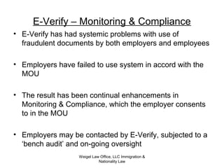 Weigel Law Office, LLC Immigration &
Nationality Law
E-Verify – Monitoring & Compliance
• E-Verify has had systemic problems with use of
fraudulent documents by both employers and employees
• Employers have failed to use system in accord with the
MOU
• The result has been continual enhancements in
Monitoring & Compliance, which the employer consents
to in the MOU
• Employers may be contacted by E-Verify, subjected to a
‘bench audit’ and on-going oversight
 