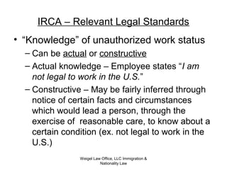 IRCA – Relevant Legal Standards
• “Knowledge” of unauthorized work status
– Can be actual or constructive
– Actual knowledge – Employee states “I am
not legal to work in the U.S.”
– Constructive – May be fairly inferred through
notice of certain facts and circumstances
which would lead a person, through the
exercise of reasonable care, to know about a
certain condition (ex. not legal to work in the
U.S.)
Weigel Law Office, LLC Immigration &
Nationality Law
 