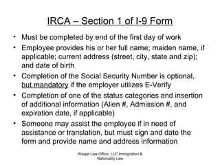 IRCA – Section 1 of I-9 Form
• Must be completed by end of the first day of work
• Employee provides his or her full name; maiden name, if
applicable; current address (street, city, state and zip);
and date of birth
• Completion of the Social Security Number is optional,
but mandatory if the employer utilizes E-Verify
• Completion of one of the status categories and insertion
of additional information (Alien #, Admission #, and
expiration date, if applicable)
• Someone may assist the employee if in need of
assistance or translation, but must sign and date the
form and provide name and address information
Weigel Law Office, LLC Immigration &
Nationality Law
 