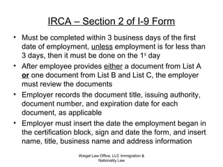 IRCA – Section 2 of I-9 Form
• Must be completed within 3 business days of the first
date of employment, unless employment is for less than
3 days, then it must be done on the 1st
day
• After employee provides either a document from List A
or one document from List B and List C, the employer
must review the documents
• Employer records the document title, issuing authority,
document number, and expiration date for each
document, as applicable
• Employer must insert the date the employment began in
the certification block, sign and date the form, and insert
name, title, business name and address information
Weigel Law Office, LLC Immigration &
Nationality Law
 