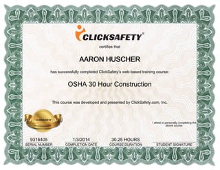 certifies that
AARON HUSCHERAARON HUSCHERAARON HUSCHERAARON HUSCHER
has successfully completed ClickSafety’s web-based training course:
OSHA 30 Hour Construction
This course was developed and presented by ClickSafety.com, Inc.
9316405______________
SERIAL NUMBER
1/3/2014__________________
COMPLETION DATE
30.25 HOURS_________________
COURSE DURATION
I attest to personally completing the
above course.
_______________________
STUDENT SIGNATURE
 