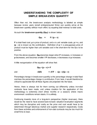 UNDERSTANDING THE COMPLEXITY OF
SIMPLE BREAK-EVEN QUANTITY
Often than not, the break-even analysis methodology is labeled as simple
because novice users (small entrepreneurial firms) can quickly arrive at the
break-even quantity without much effort, by equating total revenue to total costs.
As such the break-even quantity (QB/E) is shown below:
QB/E = F / (p – v)
F is total fixed cost, p is price of product, and v is unit variable costs, p > v, and
(p - v) is known as the contribution. Definition of p > v presupposes price of
product must be higher than unit variable cost in the short-term for the QB/E to be
positive.
From the above equation, QB/E becomes larger when F increases, v increases or
p decreases, and becomes smaller if F decreases, v decreases or p increases.
A little reorganization of the equation will show that:
QB/E • (p – v) = F
and ∆Q/Q = ∆F/F - ∆(p - v)/(p - v)
Percentage change in break-even quantity is the percentage change in total fixed
cost less the percentage change in contribution. From here, it would therefore be
critical to appreciate that all these figures are projected into the future.
Hence, there is always risk for them coming out differently unless iron-clad
contracts have been made, and unless duration for the application of this
methodology is extremely short (three months or a season) where macro
environment conditions remain stasis. It is unlikely.
Continuing towards more of a long-term perspective (higher revenues), there
would be the need to have several back-to-back valuation-revaluation segments
which may be disruptive and costly as the price and cost would have to be
determined through laborious market and supplier research respectively. Costs
from these activities and enforcement of iron-clad contracts may be too much for
small firms to bear.
 