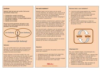 Hoe werkt mediation?
Mediation begint met het maken van een aantal
concrete afspraken. Die afspraken gaan vooral over de
manier waarop partijen met elkaar omgaan tijdens de
mediation. En ook over vertrouwelijkheid en
geheimhouding. Deze afspraken worden vastgelegd in
een mediation-overeenkomst.
Nadat de mediation-overeenkomst is getekend, volgen
een aantal gesprekken. Een mediationgesprek duurt
ongeveer 2 uur. In deze gesprekken onderzoekt u met
de andere partij(en) de verschillende standpunten en
belangen. Dit doet u onder leiding van de mediator.
Aan het eind maakt u afspraken over het oplossen van
het conflict. Deze afspraken worden vastgelegd in een
vaststellingsovereenkomst. Elke partij verplicht zich
ertoe om zich aan deze afspraken te houden. Als dat
niet gebeurt, kan de vaststellingsovereenkomst in een
juridische procedure worden gebruikt als bewijs.
Hoeveel gesprekken er nodig zijn, bepalen we samen.
Meestal zijn het twee of drie gesprekken
Afspraken
Voorbeelden van afspraken die partijen kunnen maken
tijdens een mediation:
aanpassing van een aanvraag of een vergunning
een WOZ-waarde of de hoogte van schade
afspraken over overlast
afspraken over hoe we voortaan met elkaar omgaan
beloven om elkaar met rust te zullen laten
Conflicten
Iedereen heeft wel eens een conflict. Die kunnen
bijvoorbeeld ontstaan door
Overlast die u ervaart in de buurt.
Overlast die u ervaart van een bedrijf.
Een bestemmingsplan- of vergunningsprocedure.
Schade die is ontstaan.
Slechte communicatie.
Het kan zijn dat de gemeente zelf partij is in het
conflict. Soms wordt de gemeente bij het conflict
betrokken, door de partijen.
Oplossen
Als u een conflict heeft, kunt u dit op twee manieren
oplossen. Of u laat iemand anders een besluit over
het conflict nemen (bijvoorbeeld een rechter) of u
probeert het samen op te lossen.
Samen oplossen is soms best moeilijk. Als u een
conflict heeft, is het vaak lastig voor de ander om goed
naar u te luisteren. En voor u is het soms lastig om
dan naar de ander te luisteren. Het kan helpen om het
gesprek aan te gaan onder begeleiding van een
onafhankelijke gespreksleider: een mediator. Hij of zij
praat samen met u over de wensen, de belangen en
de emoties van de verschillende partijen. Zo zoekt u
samen naar een oplossing voor het conflict.
Wanneer kiest u voor mediation?
U wilt het conflict graag opgelost zien, ondanks
communicatieproblemen met de ander.
Een mediation kan in kortere tijd (en daarmee
goedkoper) tot een oplossing leiden dan
procederen bij de rechter.
U wilt of moet de verstandhouding met de andere
partij behouden.
Met een juridische beslissing is er altijd een
winnaar en een verliezer. Met mediation kunnen
alle partijen winnen.
WIN WIN
Uitgangspunten
Als u aan mediation begint, is het belangrijk dat u
weet wat er van u verwacht wordt.
Mediation is vrijwillig. Niemand kan u dwingen deel
te nemen aan mediation. U moet zelf willen en u
kunt ook stoppen wanneer u dat zelf wilt.
Mediation vraagt inzet. Als u niet uw best wilt doen
om het conflict op te lossen, heeft het geen zin om
mediation te beginnen.
Mediation is vertrouwelijk. Alles wat tijdens de
mediation ter sprake komt, blijft geheim.MGA+
Mediation Groep Achterhoek +
uw belang hun belang
gezamenlijk belang!
!
 