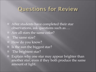 After students have completed their star observations, ask questions such as…. Are all stars the same color? The same size? How do you know? Is the sun the biggest star? The brightest star? Explain why one star may appear brighter than another star, even if they both produce the same amount of light. 