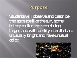 Students will observe and describe that stars are like the sun, some being smaller and some being larger, and will identify stars that are unusually bright and have unusual color.  