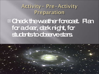 Check the weather forecast.  Plan for a clear, dark night, for students to observe stars.  