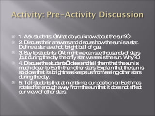 1. Ask students: “What do you know about the sun?” 2. Discuss their answers and discuss how the sun is a star. Define a star as a hot, bright ball of gas. 3. Say to students: “At night we can see thousands of stars ,but during the day the only star we see is the sun. Why?” 4. Discuss the students’ ideas and tell them that the sun is much closer to Earth than other stars. Explain that the sun is so close that its brightness keeps us from seeing other stars during the day. 5. Tell students that at nighttime, our position on Earth has rotated far enough away from the sun that it does not affect our view of other stars. 