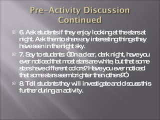 6. Ask students if they enjoy looking at the stars at night. Ask themto share any interesting things they have seen in the night sky. 7. Say to students: “On a clear, dark night, have you ever noticed that most stars are white, but that some stars have different colors? Have you ever noticed that some stars seem brighter than others?” 8. Tell students they will investigate and discuss this further during an activity.  