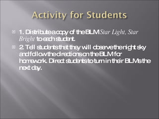 1. Distribute a copy of the BLM  Star Light, Star Bright  to each student. 2. Tell students that they will observe the night sky and follow the directions on the BLM for homework. Direct students to turn in their BLMs the next day. 