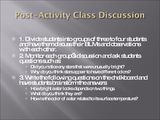 1. Divide students into groups of three to four students and have them discuss their BLMs and observations with each other. 2. Monitor each group’s discussion and ask students questions such as: Did you notice any stars that were unusually bright? Why do you think stars appear to have different colors? 3. Write the following questions on the chalkboard and have students brainstorm the answers: How bright a star looks depends on two things. What do you think they are? How is the color of a star related to its surface temperature? 