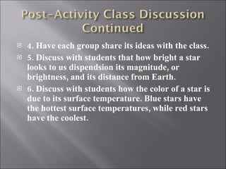 4. Have each group share its ideas with the class. 5. Discuss with students that how bright a star looks to us dispendsion its magnitude, or brightness, and its distance from Earth. 6. Discuss with students how the color of a star is due to its surface temperature. Blue stars have the hottest surface temperatures, while red stars have the coolest. 