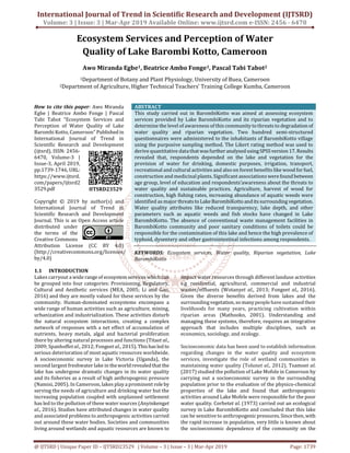 International Journal of Trend in Scientific Research and Development (IJTSRD)
Volume: 3 | Issue: 3 | Mar-Apr 2019 Available Online: www.ijtsrd.com e-ISSN: 2456 - 6470
@ IJTSRD | Unique Paper ID – IJTSRD23529 | Volume – 3 | Issue – 3 | Mar-Apr 2019 Page: 1739
Ecosystem Services and Perception of Water
Quality of Lake Barombi Kotto, Cameroon
Awo Miranda Egbe1, Beatrice Ambo Fonge1, Pascal Tabi Tabot2
1Department of Botany and Plant Physiology, University of Buea, Cameroon
2Department of Agriculture, Higher Technical Teachers’ Training College Kumba, Cameroon
How to cite this paper: Awo Miranda
Egbe | Beatrice Ambo Fonge | Pascal
Tabi Tabot "Ecosystem Services and
Perception of Water Quality of Lake
Barombi Kotto, Cameroon" Published in
International Journal of Trend in
Scientific Research and Development
(ijtsrd), ISSN: 2456-
6470, Volume-3 |
Issue-3, April 2019,
pp.1739-1746, URL:
https://www.ijtsrd.
com/papers/ijtsrd2
3529.pdf
Copyright © 2019 by author(s) and
International Journal of Trend in
Scientific Research and Development
Journal. This is an Open Access article
distributed under
the terms of the
Creative Commons
Attribution License (CC BY 4.0)
(http://creativecommons.org/licenses/
by/4.0)
ABSTRACT
This study carried out in BarombiKotto was aimed at assessing ecosystem
services provided by Lake BarombiKotto and its riparian vegetation and to
determine the level of awareness of this community to threats to degradation of
water quality and riparian vegetation. Two hundred semi-structured
questionnaires were administered to the inhabitants of BarombiKotto village
using the purposive sampling method. The Likert rating method was used to
derive quantitative data thatwasfurtheranalysedusingSPSSversion17.Results
revealed that, respondents depended on the lake and vegetation for the
provision of water for drinking, domestic purposes, irrigation, transport,
recreational and cultural activities and also on forest benefits like wood for fuel,
construction and medicinal plants. Significant associations werefound between
age group, level of education and respondents’awareness about the threats to
water quality and sustainable practices. Agriculture, harvest of wood for
construction, high fishing rates, increasing abundance of aquatic weeds were
identified as major threatsto LakeBarombiKotto anditssurrounding vegetation.
Water quality attributes like reduced transparency, lake depth, and other
parameters such as aquatic weeds and fish stocks have changed in Lake
BarombiKotto. The absence of conventional waste management facilities in
BarombiKotto community and poor sanitary conditions of toilets could be
responsible for the contamination of this lake and hence the high prevalence of
typhoid, dysentery and other gastrointestinal infections among respondents.
KEYWORDS: Ecosystem services, Water quality, Riparian vegetation, Lake
BarombiKotto
1.1 INTRODUCTION
Lakes carryout a wide rangeof ecosystemserviceswhich can
be grouped into four categories: Provisioning, Regulatory,
Cultural and Aesthetic services (MEA, 2005; Li and Gao,
2016) and they are mostly valued for these services by the
community. Human-dominated ecosystems encompass a
wide range of human activities such as agriculture, mining,
urbanization and industrialization. These activities disturb
the natural ecosystem interactions, creating a complex
network of responses with a net effect of accumulation of
nutrients, heavy metals, algal and bacterial proliferation
there by altering natural processes and functions (Titaet al.,
2009; Spanhoffet al., 2012; Fongeet al., 2015). Thishasled to
serious deterioration of most aquatic resources worldwide.
A socioeconomic survey in Lake Victoria (Uganda), the
second largest freshwater lake in theworldrevealedthatthe
lake has undergone dramatic changes in its water quality
and its fisheries as a result of high anthropogenic pressure
(Namisi, 2005). In Cameroon, lakes play a prominent role by
serving the needs of agriculture and drinking water but the
increasing population coupled with unplanned settlement
has led to the pollution of these water sources (Anyinkenget
al., 2016). Studies have attributed changes in water quality
and associated problems to anthropogenic activities carried
out around these water bodies. Societies and communities
living around wetlands and aquatic resources are known to
impact water resources through different landuse activities
e.g residential, agricultural, commercial and industrial
wastes/effluents (Wotanyet al., 2013; Fongeet al., 2016).
Given the diverse benefits derived from lakes and the
surroundingvegetation,somanypeoplehavesustained their
livelihoods for many years, practicing cultivation within
riparian areas (Mathooko, 2001). Understanding and
managing these systems, therefore, requires an integrative
approach that includes multiple disciplines, such as
economics, sociology, and ecology.
Socioeconomic data has been used to establish information
regarding changes in the water quality and ecosystem
services, investigate the role of wetland communities in
maintaining water quality (Tolunet al., 2012). Tsamoet al.
(2017) studied the pollution of Lake Mofole in Cameroon by
carrying out a socioeconomic survey in the surrounding
population prior to the evaluation of the physico-chemical
properties of the lake and found that anthropogenic
activities around Lake Mofele were responsible for the poor
water quality. Corbetet al. (1973) carried out an ecological
survey in Lake BarombiKotto and concluded that this lake
can be sensitive to anthropogenicpressures.Sincethen,with
the rapid increase in population, very little is known about
the socioeconomic dependence of the community on the
IJTSRD23529
 