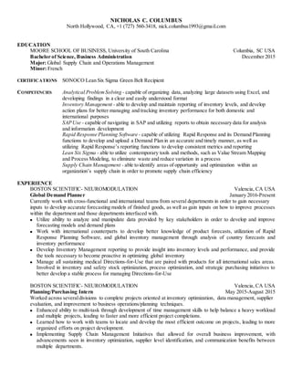 NICHOLAS C. COLUMBUS
North Hollywood, CA, +1 (727) 560-3418, nick.columbus1993@gmail.com
EDUCATION
MOORE SCHOOL OF BUSINESS, University of South Carolina Columbia, SC USA
Bachelor of Science, Business Administration December 2015
Major: Global Supply Chain and Operations Management
Minor: French
CERTIFICATIONS SONOCO Lean Six Sigma Green Belt Recipient
COMPETENCIES Analytical ProblemSolving - capable of organizing data, analyzing large datasets using Excel, and
developing findings in a clear and easily understood format
Inventory Management - able to develop and maintain reporting of inventory levels, and develop
action plans for better managing and tracking inventory performance for both domestic and
international purposes
SAPUse - capable of navigating in SAP and utilizing reports to obtain necessary data for analysis
and information development
Rapid Response Planning Software - capable of utilizing Rapid Response and its Demand Planning
functions to develop and upload a Demand Plan in an accurate and timely manner, as well as
utilizing Rapid Response’s reporting functions to develop consistent metrics and reporting
Lean Six Sigma - able to utilize contemporary tools and methods, such as Value Stream Mapping
and Process Modeling, to eliminate waste and reduce variation in a process
Supply Chain Management - able to identify areas of opportunity and optimization within an
organization’s supply chain in order to promote supply chain efficiency
EXPERIENCE
BOSTON SCIENTIFIC- NEUROMODULATION Valencia, CA USA
Global Demand Planner January 2016-Present
Currently work with cross-functional and international teams from several departments in order to gain necessary
inputs to develop accurate forecasting models of finished goods, as well as gain inputs on how to improve processes
within the department and those departments interfaced with.
 Utilize ability to analyze and manipulate data provided by key stakeholders in order to develop and improve
forecasting models and demand plans
 Work with international counterparts to develop better knowledge of product forecasts, utilization of Rapid
Response Planning Software, and global inventory management through analysis of country forecasts and
inventory performance
 Develop Inventory Management reporting to provide insight into inventory levels and performance, and provide
the tools necessary to become proactive in optimizing global inventory
 Manage all sustaining medical Directions-for-Use that are paired with products for all international sales areas.
Involved in inventory and safety stock optimization, process optimization, and strategic purchasing initiatives to
better develop a stable process for managing Directions-for-Use
BOSTON SCIENTIFIC- NEUROMODULATION Valencia, CA USA
Planning/Purchasing Intern May 2015-August 2015
Worked across severaldivisions to complete projects oriented at inventory optimization, data management, supplier
evaluation, and improvement to business operations/planning techniques.
 Enhanced ability to multi-task through development of time management skills to help balance a heavy workload
and multiple projects, leading to faster and more efficient project completions.
 Learned how to work with teams to locate and develop the most efficient outcome on projects, leading to more
organized efforts on project development.
 Implementing Supply Chain Management Initiatives that allowed for overall business improvement, with
advancements seen in inventory optimization, supplier level identification, and communication benefits between
multiple departments.
 