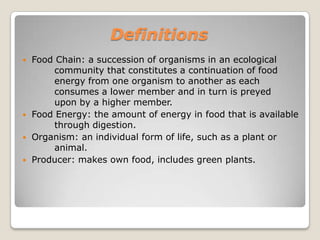 DefinitionsFood Chain: a succession of organisms in an ecological 	community that constitutes a continuation of food 	energy from one organism to another as each 	consumes a lower member and in turn is preyed 	upon by a higher member.Food Energy: the amount of energy in food that is available 	through digestion.Organism: an individual form of life, such as a plant or 	animal.Producer: makes own food, includes green plants.