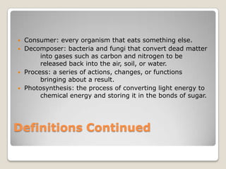 Consumer: every organism that eats something else.Decomposer: bacteria and fungi that convert dead matter 	into gases such as carbon and nitrogen to be 	released back into the air, soil, or water.Process: a series of actions, changes, or functions 	bringing about a result.Photosynthesis: the process of converting light energy to 	chemical energy and storing it in the bonds of sugar.Definitions Continued 