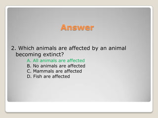 Answer2. Which animals are affected by an animal becoming extinct?A. All animals are affected	B. No animals are affected	C. Mammals are affected	D. Fish are affected