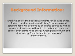 Background Information:Energy is one of the basic requirements for all living things. Indeed, much of what we call “living” centers around obtaining food. We use food as an energy source as well as a source of materials with which to make and repair our bodies. Even plants need energy. Green plants convert and store energy from the sun in the process of photosynthesis. 