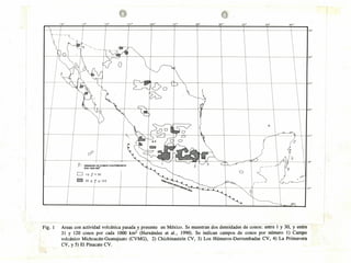 :00
40
1
/
o
r-
o
)
ciE
00
P'DR
1 000 KM
DENSIDAD
j
O:C0NOSCUATEARIOS 3 _
II II
Fig. 1 Areas con actividad volcánica pasada y presente en México. Se muestran dos densidades de conos: entre 1 y 30, y entre
31 y 120 conos por cada 1000 km2 (Hernández et al., 1990). Se indican campos de conos por número 1) Campo
volcánico Michoacán-Guanajuato (CVMG), 2) Chichinautzin CV, 3) Los Húmeros-Derrumbadas CV, 4) La Primavera
CV, y 5) El Pinacate CV.
330
 