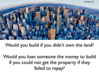 Would you build if you didn’t own the land?
Would you loan someone the money to build
if you could not get the property if they
failed to repay?
 