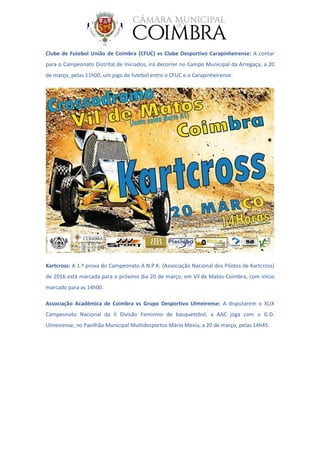 Clube de Futebol União de Coimbra (CFUC) vs Clube Desportivo Carapinheirense: A contar
para o Campeonato Distrital de Iniciados, irá decorrer no Campo Municipal da Arregaça, a 20
de março, pelas 11h00, um jogo de futebol entre o CFUC e o Carapinheirense.
Kartcross: A 1.ª prova do Campeonato A.N.P.K. (Associação Nacional dos Pilotos de Kartcross)
de 2016 está marcada para o próximo dia 20 de março, em Vil de Matos-Coimbra, com início
marcado para as 14h00.
Associação Académica de Coimbra vs Grupo Desportivo Ulmeirense: A disputarem o XLIX
Campeonato Nacional da II Divisão Feminino de basquetebol, a AAC joga com o G.D.
Ulmeirense, no Pavilhão Municipal Multidesportos Mário Mexia, a 20 de março, pelas 14h45.
 