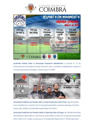 Lordemão Futebol Clube vs Associação Desportiva Bobadelense: A jornada n.º 15 do
Campeonato de Promoção de Futebol Feminino, entre o Lordemão e Bobadelense, disputa-se
no Campo Municipal da Arregaça, a 20 de março, às 15h00.
Associação Académica de Coimbra OAF vs Grupo Desportivo Estoril Praia: Jogo de futebol,
entre a Académica e ao Estoril, da 27.ª jornada da Liga NOS, no próximo domingo, dia 20 de
março, pelas 16h00, no Estádio Municipal Cidade de Coimbra.
Associação Académica de Coimbra (AAC) vs Sporting Clube de Braga: No Pavilhão Municipal
Multidesportos Mário Mexia, a 20 de março, pelas 16h45, irá decorrer um jogo de basquetebol
entre a AAC e o S.C. Braga, a contar para o III Campeonato Nacional da 1.ª Divisão Masculino.
 