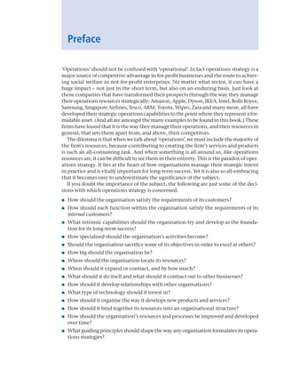 Preface
‘Operations’ should not be confused with ‘operational’. In fact operations strategy is a
major source of competitive advantage in for-profit businesses and the route to achiev-
ing social welfare in not-for-profit enterprises. No matter what sector, it can have a
huge impact – not just in the short term, but also on an enduring basis. Just look at
those companies that have transformed their prospects through the way they manage
their operations resources strategically: Amazon, Apple, Dyson, IKEA, Intel, Rolls Royce,
Samsung, Singapore Airlines, Tesco, ARM, Toyota, Wipro, Zara and many more, all have
developed their strategic operations capabilities to the point where they represent a for-
midable asset. (And all are amongst the many examples to be found in this book.) These
firms have found that it is the way they manage their operations, and their resources in
general, that sets them apart from, and above, their competitors.
The dilemma is that when we talk about ‘operations’, we must include the majority of
the firm’s resources, because contributing to creating the firm’s services and products
is such an all-consuming task. And when something is all around us, like operations
resources are, it can be difficult to see them in their entirety. This is the paradox of oper-
ations strategy. It lies at the heart of how organisations manage their strategic intent
in practice and is vitally important for long-term success. Yet it is also so all-embracing
that it becomes easy to underestimate the significance of the subject.
If you doubt the importance of the subject, the following are just some of the deci-
sions with which operations strategy is concerned.
● How should the organisation satisfy the requirements of its customers?
● How should each function within the organisation satisfy the requirements of its
internal customers?
● What intrinsic capabilities should the organisation try and develop as the founda-
tion for its long-term success?
● How specialised should the organisation’s activities become?
● Should the organisation sacrifice some of its objectives in order to excel at others?
● How big should the organisation be?
● Where should the organisation locate its resources?
● When should it expand or contract, and by how much?
● What should it do itself and what should it contract out to other businesses?
● How should it develop relationships with other organisations?
● What type of technology should it invest in?
● How should it organise the way it develops new products and services?
● How should it bind together its resources into an organisational structure?
● How should the organisation’s resources and processes be improved and developed
over time?
● What guiding principles should shape the way any organisation formulates its opera-
tions strategies?
A01 Operations Strategy 62492.indd 19 03/03/2017 15:31
 