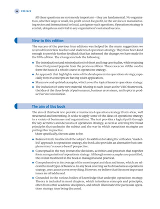 xx Preface
All these questions are not merely important – they are fundamental. No organisa-
tion, whether large or small, for-profit or not-for-profit, in the services or manufactur-
ing sector and international or local, can ignore such questions. Operations strategy is
central, ubiquitous and vital to any organisation’s sustained success.
New to this edition
The success of the previous four editions was helped by the many suggestions we
received from fellow teachers and students of operations strategy. They have been kind
enough to provide further feedback that has informed the changes we have made for
the fifth edition. The changes include the following:
● The introduction (and reintroduction) of short and long case studies, while retaining
those that proved popular from the previous edition. These cases can still be used to
form the basis of a whole course in operations strategy.
● An approach that highlights some of the developments in operations strategy, espe-
cially how its concepts are having wider application.
● Manynewandupdatedexamples,whichcoverthetopicalissuesinoperationsstrategy.
● The inclusion of some new material relating to such issues as the VRIO framework,
the idea of the three levels of performance, business ecosystems, and topics in prod-
uct/service innovation.
The aim of this book
The aim of this book is to provide a treatment of operations strategy that is clear, well
structured and interesting. It seeks to apply some of the ideas of operations strategy
to a variety of businesses and organisations. The text provides a logical path through
the key activities and decisions of operations strategy, as well as covering the broad
principles that underpin the subject and the way in which operations strategies are
put together in practice.
More specifically, the text aims to be:
● Balanced in its treatment of the subject. In addition to taking the orthodox ‘market-
led’ approach to operations strategy, the book also provides an alternative but com-
plementary ‘resource-based’ perspective.
● Conceptual in the way it treats the decisions, activities and processes that together
form an organisation’s operations strategy. Although some examples are quantified,
the overall treatment in the book is managerial and practical.
● Comprehensive in its coverage of the more important ideas and issues, which are rel-
evant to most types of business. In any book covering such a broad area as operations
strategy, one cannot cover everything. However, we believe that the more important
issues are all addressed.
● Grounded in the various bodies of knowledge that underpin operations strategy.
Theory is included in most chapters, which introduces concepts and principles,
often from other academic disciplines, and which illuminates the particular opera-
tions strategy issue being discussed.
A01 Operations Strategy 62492.indd 20 03/03/2017 15:31
 