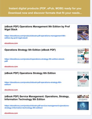 Instant digital products (PDF, ePub, MOBI) ready for you
Download now and discover formats that fit your needs...
(eBook PDF) Operations Management 9th Edition by Prof
Nigel Slack
https://ebookluna.com/product/ebook-pdf-operations-management-9th-
edition-by-prof-nigel-slack/
ebookluna.com
Operations Strategy 5th Edition (eBook PDF)
https://ebookluna.com/product/operations-strategy-5th-edition-ebook-
pdf/
ebookluna.com
(eBook PDF) Operations Strategy 6th Edition
https://ebookluna.com/product/ebook-pdf-operations-strategy-6th-
edition/
ebookluna.com
(eBook PDF) Service Management: Operations, Strategy,
Information Technology 9th Edition
https://ebookluna.com/product/ebook-pdf-service-management-operations-
strategy-information-technology-9th-edition/
ebookluna.com
 
