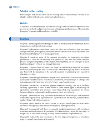 xxii Preface
Selected further reading
Every chapter ends with a list of further reading, which takes the topic covered in the
chapter further or treats some important related issues.
Website
A website is available that helps students to develop a firm understanding of each issue
covered in the book and provides lecturers with pedagogical assistance. There are also
Instructor’s manual and PowerPoints available.
Chapters
Chapter 1 defines operations strategy in terms of the reconciliation between market
requirements and operations resources.
Chapter 2 looks at three interrelated issues that affect reconciliation – how operations
change over time, how operations deal with trade-offs and how trade-offs can be used
to understand ‘targeted’, or focused, operations.
Chapter 3 examines some of the popular approaches to improving operations
performance. These are total quality management (TQM), lean operations, business
process reengineering (BPR) and Six Sigma. Although they are not strategies as such,
implementing any of them is a strategic decision.
Chapter 4 examines those decisions that shape the overall capacity of the operations
resources, particularly the level of capacity and where the capacity should be located,
and deals with the dynamics of the capacity decision by examining how capacity is
changed over time.
Chapter 5 looks at supply networks – in particular, the nature of the relationships that
develop between the various operations in a network, the advantages of taking a total
network perspective and how networks behave in a dynamic sense.
Chapter 6 characterises the various types of process technology that are at the heart
of many operations; it looks at the effects of some newer types of technology on
operations capabilities and proposes some ideas that help operations to choose
between different technologies and implement them once chosen.
Chapter 7 examines the way operations resources can be developed and improved
within the organisation, especially how capabilities can be directed, developed and
deployed in a cycle of improvement.
Chapter 8 applies some of the issues covered in the previous chapters to the activities
associated with product and service development and organisation.
Chapter 9 is concerned with ‘how’ to reconcile market requirements with operations
resources over the long term. In particular it looks at the first two of the four stages of
the process of operations strategy, namely formulation and implementation.
Chapter 10 looks at the final two stages of the four stages of the process of operations
strategy, namely monitoring and control.
A01 Operations Strategy 62492.indd 22 03/03/2017 15:31
 