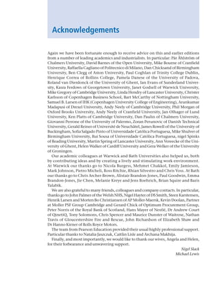 Acknowledgements
Again we have been fortunate enough to receive advice on this and earlier editions
from a number of leading academics and industrialists. In particular: Pär Åhlström of
Chalmers University, David Barnes of the Open University, Mike Bourne of ­
Cranfield
University, Raffaella Cagliano of Politecnico di Milano, Dan Chicksand of ­Birmingham
University, Ben Clegg of Aston University, Paul Coghlan of Trinity College ­
Dublin,
­
Henrique Correa of Rollins College, Pamela Danese of the University of Padova,
Roland van Dierdonck of the University of Ghent, Ian Evans of Sunderland Univer-
sity, Kasra Ferdows of Georgetown University, Janet Godsell of Warwick University,
Mike Gregory of Cambridge University, Linda Hendry of Lancaster University, Christer
Karlsson of Copenhagen Business School, Bart McCarthy of Nottingham University,
Samuel B. Larsen of IHK (Copenhagen University College of Engineering), Arunkumar
­
Madapusi of Drexel University, Andy Neely of Cambridge University, Phil Morgan of
Oxford Brooks University, Andy Neely of Cranfield University, Jan Olhager of Lund
University, Ken Platts of Cambridge University, Dan Paulin of Chalmers University,
Giovanni ­
Perrone of the University of Palermo, Zoran Perunovic of Danish Technical
University, Gerald Reiner of Université de Neuchâtel, James Rowell of the University of
Buckingham, Sofia Salgado Pinto of Universidade Católica Portuguesa, Mike ­Shulver of
­
Birmingham University, Rui Sousa of Universidade Católica Portuguesa, nigel Spinks
of Reading University, Martin Spring of Lancaster University, Ann Vereecke of the Uni-
versity of Ghent, Helen Walker of Cardiff University and Gera Welker of the University
of Groningen.
Our academic colleagues at Warwick and Bath Universities also helped us, both
by contributing ideas and by creating a lively and stimulating work environment.
At Warwick our thanks go to Nicola Burgess, Mehmet Chakkol, Emily Jamieson,
Mark Johnson, Pietro Micheli, Ross Ritchie, Rhian Silvestro and Chris Voss. At Bath
our thanks go to Chris Archer-Brown, Alistair Brandon-Jones, Paul Goodwin, Emma
Brandon-Jones, Jie Chen, Melanie Kreye and Jens Roehrich, Brian Squire and Baris
Yalabik.
We are also grateful to many friends, colleagues and company contacts. In particular,
thanks go to John Palmer of the Welsh NHS, Nigel Hayter of DS Smith, Steen Karstensen,
Henrik Larsen and Morten Bo Christiansen of AP Moller-Maersk, Kevin Doolan, Partner
at Moller PSF Group Cambridge and Gerard Chick of Optimum Procurement Group,
Peter Norris of the Royal Bank of Scotland, Hans Mayer of Nestlé, Dr Andrew Court
of QinetiQ, Tony Solomons, Chris Spencer and Maurice Dunster of Waitrose, Nathan
Travis of Gloucestershire Fire and Rescue, John Richardson of Elizabeth Shaw and
Dr Hanno Kirner of Rolls Royce Motors.
The team from Pearson Education provided their usual highly professional support.
Particular thanks to Natalia Jaszczuk, Caitlin Lisle and Archana Makhija.
Finally, and most importantly, we would like to thank our wives, Angela and Helen,
for their forbearance and unwavering support.
Nigel Slack
Michael Lewis
A01 Operations Strategy 62492.indd 23 03/03/2017 15:31
 