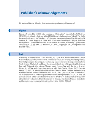 Publisher’s acknowledgements
We are grateful to the following for permission to reproduce copyright material:
Figures
Figure 5.5 from The 50,000 mile journey of Wimbledon’s tennis balls, WBS News,
02/07/2014, © Warwick Business School 2014; Figure 5.8 adapted from What Is The Right
Outsourcing Strategy For Your Process?, European Management Journal, 26 (1), pp. 24–34
(McIvor, R., 2008), Copyright 2008, with permission from Elsevier; ­
Figure 10.3 after
Management Control of Public and Not-For-Profit Activities, Accounting, ­Organizations
and Society, 6 (3), pp. 193–211 (Hofstede, G., 1981), Copyright 1981, with permission
from Elsevier.
Text
Case Study 3 from Verweire, K. and Buekens, W., 17/03/2014, Associate Professor ­Vlerick
Business School, http://www.vlerick.com/en/research-and-faculty/knowledge-items/
knowledge/carglass-building-and-sustaining-a-customer-centric-organisation; Case
Study 4 from Micheli, P. and Beer, H., Associate Professor of Organising ­
Healthcare
Research Network, Operations Management Group, Warwick Business School,
­
University of Warwick, http://www.wbs.ac.uk/; Case Study 9 from IDEO: Service
Design (A), IDEO, 1, 606-012 (Ritesh Bhavnani, Manuel Sosa), This case was written by
Ritesh Bhavnani, Research Associate and INSEAD MBA (July 2004), and Manuel Sosa,
­Assistant Professor of Technology and Operations Management at INSEAD, as basis for
class ­
discussion rather than to illustrate either effective or ineffective handling of an
administrative situation. The information in this case has been obtained from both
public sources and company interviews. Copyright © 2006 INSEAD.
A01 Operations Strategy 62492.indd 24 03/03/2017 15:31
 