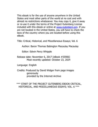 This ebook is for the use of anyone anywhere in the United
States and most other parts of the world at no cost and with
almost no restrictions whatsoever. You may copy it, give it away
or re-use it under the terms of the Project Gutenberg License
included with this ebook or online at www.gutenberg.org. If you
are not located in the United States, you will have to check the
laws of the country where you are located before using this
eBook.
Title: Critical, Historical, and Miscellaneous Essays; Vol. 6
Author: Baron Thomas Babington Macaulay Macaulay
Editor: Edwin Percy Whipple
Release date: November 6, 2017 [eBook #55906]
Most recently updated: October 23, 2024
Language: English
Credits: Produced by David Widger from page images
generously
provided by the Internet Archive
*** START OF THE PROJECT GUTENBERG EBOOK CRITICAL,
HISTORICAL, AND MISCELLANEOUS ESSAYS; VOL. 6 ***
 