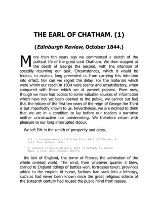 M
THE EARL OF CHATHAM. (1)
(Edinburgh Review, October 1844.)
ore than ten years ago we commenced a sketch of the
political life of the great Lord Chatham. We then stopped at
the death of George the Second, with the intention of
speedily resuming our task. Circumstances, which it would be
tedious to explain, long prevented us from carrying this intention
into effect. Nor can we regret the delay. For the materials which
were within our reach in 1834 were scanty and unsatisfactory, when
compared with those which we at present possess. Even now,
though we have had access to some valuable sources of information
which have not yet been opened to the public, we cannot but feel
that the history of the first ten years of the reign of George the Third
is but imperfectly known to us. Nevertheless, we are inclined to think
that we are in a condition to lay before our readers a narrative
neither uninstructive nor uninteresting. We therefore return with
pleasure to our long interrupted labour.
We left Pitt in the zenith of prosperity and glory,
(1) 1.Correspondence of William Pitt, Earl of Chatham. 4
vols. 8vo. London: 1840.
2. Letters of Horace Walpole, Earl of Orford, to Horace
Mann. 4 vols. 8vo. London: 1843-4.
the idol of England, the terror of France, the admiration of the
whole civilised world. The wind, from whatever quarter it blew,
carried to England tidings of battles won, fortresses taken, provinces
added to the empire. At home, factions had sunk into a lethargy,
such as had never been known since the great religious schism of
the sixteenth century had roused the public mind from repose.
 