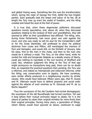 and glided hissing away. Something like this was the transformation
which, during the reign of George the First, befell the two English
parties. Each gradually took the shape and colour of its foe, till at
length the Tory rose up erect the zealot of freedom, and the Whig
crawled and licked the dust at the feet of power.
It is true that, when these degenerate politicians discussed
questions merely speculative, and, above all, when they discussed
questions relating to the conduct of their own grandfathers, they still
seemed to differ as their grandfathers had differed. The Whig, who,
during three Parliaments, had never given one vote against the
court, and who was ready to sell his soul for the Comptroller’s staff
or for the Great Wardrobe, still professed to draw his political
doctrines from Locke and Milton, still worshipped the memory of
Pym and Hampden, and would still, on the thirtieth of January, take
his class, first to the man in the mask, and then to the man who
would do it without a mask. The Tory, on the other hand, while he
reviled the mild and temperate Walpole as a deadly enemy of liberty,
could see nothing to reprobate in the iron tyranny of Strafford and
Land. But, whatever judgment the Whig or the Tory of that age
might pronounce on transactions long past, there can be no doubt
that, as respected the practical questions then pending, the Tory was
a reformer, and indeed an intemperate and indiscreet reformer, while
the Whig; was conservative even to bigotry. We have ourselves,
seen similar effects produced in a neighbouring country by similar
causes. Who would have believed, fifteen years ago, that M. Guizot
and M. Villemain would have to defend property and social order
against the attacks of such enemies as M. Genoude and M. de La
Roche Jaquelin?
Thus the successors of the old Cavaliers had turned demagogues;
the successors of the old Roundheads had turned courtiers. Yet was
it long before their mutual animosity began to abate; for it is the
nature of parties to retain their original enmities far more firmly than
their original principles. During many years, a generation of Whigs,
whom Sidney would have spurned as slaves, continued to wage
 