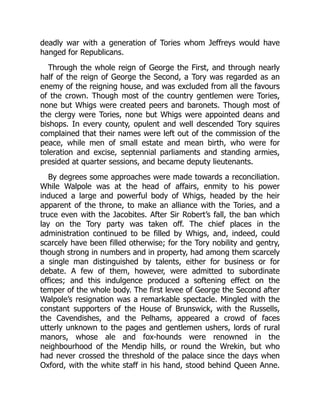 deadly war with a generation of Tories whom Jeffreys would have
hanged for Republicans.
Through the whole reign of George the First, and through nearly
half of the reign of George the Second, a Tory was regarded as an
enemy of the reigning house, and was excluded from all the favours
of the crown. Though most of the country gentlemen were Tories,
none but Whigs were created peers and baronets. Though most of
the clergy were Tories, none but Whigs were appointed deans and
bishops. In every county, opulent and well descended Tory squires
complained that their names were left out of the commission of the
peace, while men of small estate and mean birth, who were for
toleration and excise, septennial parliaments and standing armies,
presided at quarter sessions, and became deputy lieutenants.
By degrees some approaches were made towards a reconciliation.
While Walpole was at the head of affairs, enmity to his power
induced a large and powerful body of Whigs, headed by the heir
apparent of the throne, to make an alliance with the Tories, and a
truce even with the Jacobites. After Sir Robert’s fall, the ban which
lay on the Tory party was taken off. The chief places in the
administration continued to be filled by Whigs, and, indeed, could
scarcely have been filled otherwise; for the Tory nobility and gentry,
though strong in numbers and in property, had among them scarcely
a single man distinguished by talents, either for business or for
debate. A few of them, however, were admitted to subordinate
offices; and this indulgence produced a softening effect on the
temper of the whole body. The first levee of George the Second after
Walpole’s resignation was a remarkable spectacle. Mingled with the
constant supporters of the House of Brunswick, with the Russells,
the Cavendishes, and the Pelhams, appeared a crowd of faces
utterly unknown to the pages and gentlemen ushers, lords of rural
manors, whose ale and fox-hounds were renowned in the
neighbourhood of the Mendip hills, or round the Wrekin, but who
had never crossed the threshold of the palace since the days when
Oxford, with the white staff in his hand, stood behind Queen Anne.
 