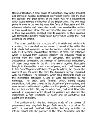 House of Bourbon. A bitter sense of humiliation, new to the proudest
and bravest of nations, superseded every other feeling. The cry of all
the counties and great towns of the realm was for a government
which would retrieve the honour of the English arms. The two most
powerful men in the country were the Duke of Newcastle and Pitt.
Alternate victories and defeats had made them sensible that neither
of them could stand alone. The interest of the state, and the interest
of their own ambition, impelled them to coalesce. By their coalition
was formed the ministry which was in power when George the Third
ascended the throne.
The more carefully the structure of this celebrated ministry is
examined, the more shall we see reason to marvel at the skill or the
luck which had combined in one harmonious whole such various
and, as it seemed, incompatible elements of force. The influence
which is derived from stainless integrity, the influence which is
derived from the vilest arts of corruption, the strength of
aristocratical connection, the strength of democratical enthusiasm,
all these things were for the first time found together. Newcastle
brought to the coalition a vast mass of power, which had descended
to him from Walpole and Pelham. The public offices, the church, the
courts of law, the army, the navy, the diplomatic service, swarmed
with his creatures. The boroughs, which long afterwards made up
the memorable schedules A and B, were represented by his
nominees. The great Whig families, which, during several
generations, had been trained in the discipline of party warfare, and
were accustomed to stand together in a firm phalanx, acknowledged
him as their captain. Pitt, on the other hand, had what Newcastle
wanted, an eloquence which stirred the passions and charmed the
imagination, a high reputation for purity, and the confidence and
ardent love of millions.
The partition which the two ministers made of the powers of
government was singularly happy. Each occupied a province for
which he was well qualified; and neither had any inclination to
intrude himself into the province of the other. Newcastle took the
 