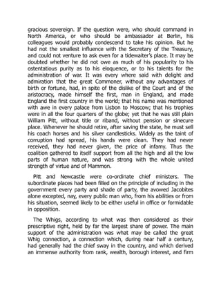 gracious sovereign. If the question were, who should command in
North America, or who should be ambassador at Berlin, his
colleagues would probably condescend to take his opinion. But he
had not the smallest influence with the Secretary of the Treasury,
and could not venture to ask even for a tidewaiter’s place. It may be
doubted whether he did not owe as much of his popularity to his
ostentatious purity as to his eloquence, or to his talents for the
administration of war. It was every where said with delight and
admiration that the great Commoner, without any advantages of
birth or fortune, had, in spite of the dislike of the Court and of the
aristocracy, made himself the first, man in England, and made
England the first country in the world; that his name was mentioned
with awe in every palace from Lisbon to Moscow; that his trophies
were in all the four quarters of the globe; yet that he was still plain
William Pitt, without title or riband, without pension or sinecure
place. Whenever he should retire, after saving the state, he must sell
his coach horses and his silver candlesticks. Widely as the taint of
corruption had spread, his hands were clean. They had never
received, they had never given, the price of infamy. Thus the
coalition gathered to itself support from all the high and all the low
parts of human nature, and was strong with the whole united
strength of virtue and of Mammon.
Pitt and Newcastle were co-ordinate chief ministers. The
subordinate places had been filled on the principle of including in the
government every party and shade of party, the avowed Jacobites
alone excepted, nay, every public man who, from his abilities or from
his situation, seemed likely to be either useful in office or formidable
in opposition.
The Whigs, according to what was then considered as their
prescriptive right, held by far the largest share of power. The main
support of the administration was what may be called the great
Whig connection, a connection which, during near half a century,
had generally had the chief sway in the country, and which derived
an immense authority from rank, wealth, borough interest, and firm
 