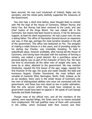 been secured. He was Lord Lieutenant of Ireland; Rigby was his
secretary; and the whole party dutifully supported the measures of
the Government.
Two men had, a short time before, been thought likely to contest
with Pitt the lead of the House of Commons, William Murray and
Henry Fox. But Murray had been removed to the Lords, and was
Chief Justice of the Kings Bench. Fox was indeed still in the
Commons: but means had been found to secure, if not his strenuous
support, at least his silent acquiescence. He was a poor man; he was
a doting father. The office of Paymaster-General durum an expensive
war was, in that age, perhaps the most lucrative situation in the gift
of the government. This office was bestowed on Fox. The prospect
of making a noble fortune in a few years, and of providing amply for
his darling boy Charles, was irresistibly tempting. To hold a
subordinate place, however profitable, after having led the House of
Commons, and having been intrusted with the business of forming a
ministry, was indeed a great descent. But a punctilious sense of
personal dignity was no part of the character of Henry Fox. We have
not time to enumerate all the other men of weight who were, by
some tie or other, attached to the government. We may mention
Hardwicke, reputed the first lawyer of the age; Legge, reputed the
first financier of the age; the acute and ready Oswald; the bold and
humorous Nugent; Charles Townshend, the most brilliant and
versatile of mankind; Elliot, Barrington, North, Pratt. Indeed, as far
as we recollect, there were in the whole House of Commons only
two men of distinguished abilities who were not connected with the
government; and those two men stood so low in public estimation,
that the only service which they could have rendered to any
government would have been to oppose it. We speak of Lord George
Sackville and Bubb Dodington.
Though most of the official men, and all the members of the
cabinet, were reputed Whigs, the Tories were by no means excluded
from employment. Pitt had gratified many of them with commands
in the militia, which increased both their income and their
 