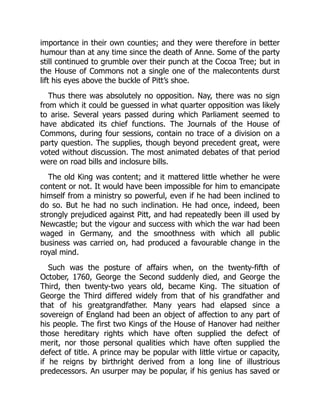 importance in their own counties; and they were therefore in better
humour than at any time since the death of Anne. Some of the party
still continued to grumble over their punch at the Cocoa Tree; but in
the House of Commons not a single one of the malecontents durst
lift his eyes above the buckle of Pitt’s shoe.
Thus there was absolutely no opposition. Nay, there was no sign
from which it could be guessed in what quarter opposition was likely
to arise. Several years passed during which Parliament seemed to
have abdicated its chief functions. The Journals of the House of
Commons, during four sessions, contain no trace of a division on a
party question. The supplies, though beyond precedent great, were
voted without discussion. The most animated debates of that period
were on road bills and inclosure bills.
The old King was content; and it mattered little whether he were
content or not. It would have been impossible for him to emancipate
himself from a ministry so powerful, even if he had been inclined to
do so. But he had no such inclination. He had once, indeed, been
strongly prejudiced against Pitt, and had repeatedly been ill used by
Newcastle; but the vigour and success with which the war had been
waged in Germany, and the smoothness with which all public
business was carried on, had produced a favourable change in the
royal mind.
Such was the posture of affairs when, on the twenty-fifth of
October, 1760, George the Second suddenly died, and George the
Third, then twenty-two years old, became King. The situation of
George the Third differed widely from that of his grandfather and
that of his greatgrandfather. Many years had elapsed since a
sovereign of England had been an object of affection to any part of
his people. The first two Kings of the House of Hanover had neither
those hereditary rights which have often supplied the defect of
merit, nor those personal qualities which have often supplied the
defect of title. A prince may be popular with little virtue or capacity,
if he reigns by birthright derived from a long line of illustrious
predecessors. An usurper may be popular, if his genius has saved or
 