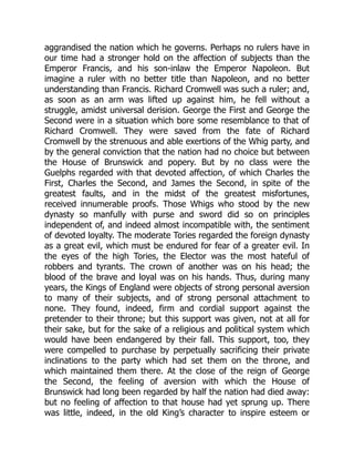 aggrandised the nation which he governs. Perhaps no rulers have in
our time had a stronger hold on the affection of subjects than the
Emperor Francis, and his son-inlaw the Emperor Napoleon. But
imagine a ruler with no better title than Napoleon, and no better
understanding than Francis. Richard Cromwell was such a ruler; and,
as soon as an arm was lifted up against him, he fell without a
struggle, amidst universal derision. George the First and George the
Second were in a situation which bore some resemblance to that of
Richard Cromwell. They were saved from the fate of Richard
Cromwell by the strenuous and able exertions of the Whig party, and
by the general conviction that the nation had no choice but between
the House of Brunswick and popery. But by no class were the
Guelphs regarded with that devoted affection, of which Charles the
First, Charles the Second, and James the Second, in spite of the
greatest faults, and in the midst of the greatest misfortunes,
received innumerable proofs. Those Whigs who stood by the new
dynasty so manfully with purse and sword did so on principles
independent of, and indeed almost incompatible with, the sentiment
of devoted loyalty. The moderate Tories regarded the foreign dynasty
as a great evil, which must be endured for fear of a greater evil. In
the eyes of the high Tories, the Elector was the most hateful of
robbers and tyrants. The crown of another was on his head; the
blood of the brave and loyal was on his hands. Thus, during many
years, the Kings of England were objects of strong personal aversion
to many of their subjects, and of strong personal attachment to
none. They found, indeed, firm and cordial support against the
pretender to their throne; but this support was given, not at all for
their sake, but for the sake of a religious and political system which
would have been endangered by their fall. This support, too, they
were compelled to purchase by perpetually sacrificing their private
inclinations to the party which had set them on the throne, and
which maintained them there. At the close of the reign of George
the Second, the feeling of aversion with which the House of
Brunswick had long been regarded by half the nation had died away:
but no feeling of affection to that house had yet sprung up. There
was little, indeed, in the old King’s character to inspire esteem or
 
