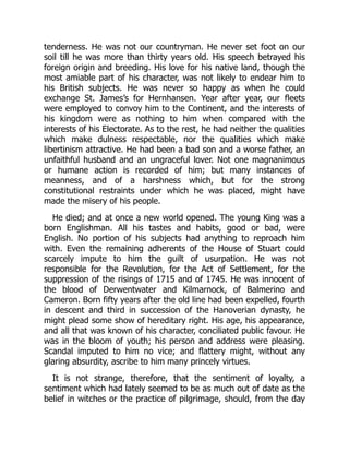 tenderness. He was not our countryman. He never set foot on our
soil till he was more than thirty years old. His speech betrayed his
foreign origin and breeding. His love for his native land, though the
most amiable part of his character, was not likely to endear him to
his British subjects. He was never so happy as when he could
exchange St. James’s for Hernhansen. Year after year, our fleets
were employed to convoy him to the Continent, and the interests of
his kingdom were as nothing to him when compared with the
interests of his Electorate. As to the rest, he had neither the qualities
which make dulness respectable, nor the qualities which make
libertinism attractive. He had been a bad son and a worse father, an
unfaithful husband and an ungraceful lover. Not one magnanimous
or humane action is recorded of him; but many instances of
meanness, and of a harshness which, but for the strong
constitutional restraints under which he was placed, might have
made the misery of his people.
He died; and at once a new world opened. The young King was a
born Englishman. All his tastes and habits, good or bad, were
English. No portion of his subjects had anything to reproach him
with. Even the remaining adherents of the House of Stuart could
scarcely impute to him the guilt of usurpation. He was not
responsible for the Revolution, for the Act of Settlement, for the
suppression of the risings of 1715 and of 1745. He was innocent of
the blood of Derwentwater and Kilmarnock, of Balmerino and
Cameron. Born fifty years after the old line had been expelled, fourth
in descent and third in succession of the Hanoverian dynasty, he
might plead some show of hereditary right. His age, his appearance,
and all that was known of his character, conciliated public favour. He
was in the bloom of youth; his person and address were pleasing.
Scandal imputed to him no vice; and flattery might, without any
glaring absurdity, ascribe to him many princely virtues.
It is not strange, therefore, that the sentiment of loyalty, a
sentiment which had lately seemed to be as much out of date as the
belief in witches or the practice of pilgrimage, should, from the day
 