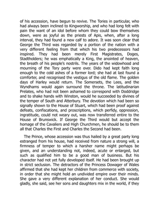 of his accession, have begun to revive. The Tories in particular, who
had always been inclined to Kingworship, and who had long felt with
pain the want of an idol before whom they could bow themselves
down, were as joyful as the priests of Apis, when, after a long
interval, they had found a new calf to adore. It was soon clear that
George the Third was regarded by a portion of the nation with a
very different feeling from that which his two predecessors had
inspired. They had been merely First Magistrates, Doges,
Stadtholders; he was emphatically a King, the anointed of heaven,
the breath of his people’s nostrils. The years of the widowhood and
mourning of the Tory party were over. Dido had kept faith long
enough to the cold ashes of a former lord; she had at last found a
comforter, and recognised the vestigus of the old flame. The golden
days of Harley would return. The Somersets, the Lees, and the
Wyndhams would again surround the throne. The latitudinarian
Prelates, who had not been ashamed to correspond with Doddridge
and to shake hands with Winston, would he succeeded by divines of
the temper of South and Atterbury. The devotion which had been so
signally shown to the House of Stuart, which had been proof against
defeats, confiscations, and proscriptions, which perfidy, oppression,
ingratitude, could not weary out, was now transferred entire to the
House of Brunswick. If George the Third would but accept the
homage of the Cavaliers and High Churchmen, he should be to them
all that Charles the First and Charles the Second had been.
The Prince, whose accession was thus hailed by a great party long
estranged from his house, had received from nature a strong will, a
firmness of temper to which a harsher name might perhaps be
given, and an understanding not, indeed, acute or enlarged, but
such as qualified him to be a good man of business. But his
character had not yet fully developed itself. He had been brought up
in strict seclusion. The detractors of the Princess Dowager of Wales
affirmed that she had kept her children from commerce with society,
in order that she might hold an undivided empire over their minds.
She gave a very different explanation of her conduct. She would
gladly, she said, see her sons and daughters mix in the world, if they
 