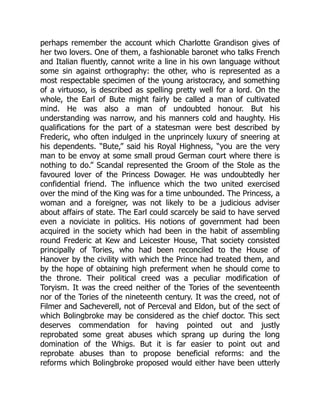 perhaps remember the account which Charlotte Grandison gives of
her two lovers. One of them, a fashionable baronet who talks French
and Italian fluently, cannot write a line in his own language without
some sin against orthography: the other, who is represented as a
most respectable specimen of the young aristocracy, and something
of a virtuoso, is described as spelling pretty well for a lord. On the
whole, the Earl of Bute might fairly be called a man of cultivated
mind. He was also a man of undoubted honour. But his
understanding was narrow, and his manners cold and haughty. His
qualifications for the part of a statesman were best described by
Frederic, who often indulged in the unprincely luxury of sneering at
his dependents. “Bute,” said his Royal Highness, “you are the very
man to be envoy at some small proud German court where there is
nothing to do.” Scandal represented the Groom of the Stole as the
favoured lover of the Princess Dowager. He was undoubtedly her
confidential friend. The influence which the two united exercised
over the mind of the King was for a time unbounded. The Princess, a
woman and a foreigner, was not likely to be a judicious adviser
about affairs of state. The Earl could scarcely be said to have served
even a noviciate in politics. His notions of government had been
acquired in the society which had been in the habit of assembling
round Frederic at Kew and Leicester House, That society consisted
principally of Tories, who had been reconciled to the House of
Hanover by the civility with which the Prince had treated them, and
by the hope of obtaining high preferment when he should come to
the throne. Their political creed was a peculiar modification of
Toryism. It was the creed neither of the Tories of the seventeenth
nor of the Tories of the nineteenth century. It was the creed, not of
Filmer and Sacheverell, not of Perceval and Eldon, but of the sect of
which Bolingbroke may be considered as the chief doctor. This sect
deserves commendation for having pointed out and justly
reprobated some great abuses which sprang up during the long
domination of the Whigs. But it is far easier to point out and
reprobate abuses than to propose beneficial reforms: and the
reforms which Bolingbroke proposed would either have been utterly
 