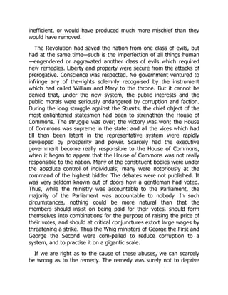 inefficient, or would have produced much more mischief than they
would have removed.
The Revolution had saved the nation from one class of evils, but
had at the same time—such is the imperfection of all things human
—engendered or aggravated another class of evils which required
new remedies. Liberty and property were secure from the attacks of
prerogative. Conscience was respected. No government ventured to
infringe any of the-rights solemnly recognised by the instrument
which had called William and Mary to the throne. But it cannot be
denied that, under the new system, the public interests and the
public morals were seriously endangered by corruption and faction.
During the long struggle against the Stuarts, the chief object of the
most enlightened statesmen had been to strengthen the House of
Commons. The struggle was over; the victory was won; the House
of Commons was supreme in the state: and all the vices which had
till then been latent in the representative system were rapidly
developed by prosperity and power. Scarcely had the executive
government become really responsible to the House of Commons,
when it began to appear that the House of Commons was not really
responsible to the nation. Many of the constituent bodies were under
the absolute control of individuals; many were notoriously at the
command of the highest bidder. The debates were not published. It
was very seldom known out of doors how a gentleman had voted.
Thus, while the ministry was accountable to the Parliament, the
majority of the Parliament was accountable to nobody. In such
circumstances, nothing could be more natural than that the
members should insist on being paid for their votes, should form
themselves into combinations for the purpose of raising the price of
their votes, and should at critical conjunctures extort large wages by
threatening a strike. Thus the Whig ministers of George the First and
George the Second were com-pelled to reduce corruption to a
system, and to practise it on a gigantic scale.
If we are right as to the cause of these abuses, we can scarcely
be wrong as to the remedy. The remedy was surely not to deprive
 
