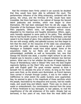 Had the ministers been firmly united it can scarcely be doubted
that they would have been able to withstand the court. The
parliamentary influence of the Whig aristocracy, combined with the
genius, the virtue, and the firmness of Pitt, would have been
irresistible. But there had been in the cabinet of George the Second
latent jealousies and enmities, which now began to show
themselves. Pitt had been estranged from his old ally Legge, the
Chancellor of the Exchequer. Some of the ministers were envious of
Pitt’s popularity. Others were, not altogether without cause,
disgusted by his imperious and haughty demeanour. Others, again,
were honestly opposed to some parts of his policy. They admitted
that he had found the country in the depths of humiliation, and had
raised it to the height of glory: they admitted that he had conducted
the war with energy, ability, and splendid success; but they began to
hint that the drain on the resources of the state was unexampled,
and that the public debt was increasing with a speed at which
Montague or Godolphin would have stood aghast. Some of the
acquisitions made by our fleets and armies were, it was
acknowledged, profitable as well as honourable; but, now that
George the Second was dead, a courtier might venture to ask why
England was to become a party in a dispute between two German
powers. What was it to her whether the House of Hapsburg or the
House of Brandenburg ruled in Silesia? Why were the best English
regiments fighting on the Main? Why were the Prussian battalions
paid with English gold? The great minister seemed to think it
beneath him to calculate the price of victory. As long as the Tower
guns were fired, as the streets were illuminated, as French banners
were carried in triumph through London, it was to him matter of
indifference to what extent the public burdens were augmented.
Nay, he seemed to glory in the magnitude of those sacrifices which
the people, fascinated by his eloquence and success, had too readily
made, and would long and bitterly regret. There was no check on
waste or embezzlement. Our commissaries returned from the camp
of Prince Ferdinand to buy boroughs, to rear palaces, to rival the
magnificence of the old aristocracy of the realm. Already had we
borrowed, in four years of war, more than the most skilful and
 