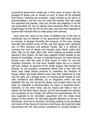 economical government would pay in forty years of peace. But the
prospect of peace was as remote as ever. It could not be doubted
that France, smarting and prostrate, would consent to fair terms of
accommodation; but this was not what Pitt wanted. War had made
him powerful and popular; with war, all that was brightest in his life
was associated: for war his talents were peculiarly fitted. He had at
length begun to love war for its own sake, and was more disposed to
quarrel with neutrals than to make peace with enemies.
Such were the views of the Duke of Bedford and of the Earl of
Hardwicke; but no member of the government held these opinions
so strongly as George Grenville, the treasurer of the navy. George
Grenville was brother-in-law of Pitt, and had always been reckoned
one of Pitt’s personal and political friends. But it is difficult to
conceive two men of talents and integrity more utterly unlike each
other. Pitt, as his sister often said, knew nothing accurately except
Spenser’s Fairy Queen. He had never applied himself steadily to any
branch of knowledge. He was a wretched financier. He never became
familiar even with the rules of that House of which he was the
brightest ornament. He had never studied public law as a system;
and was, indeed, so ignorant of the whole subject, that George the
Second, on one occasion, complained bitterly that a man who had
never read Vattel should presume to undertake the direction of
foreign affairs. But these defects were more than redeemed by high
and rare gifts, by a strange power of inspiring great masses of men
with confidence and affection, by an eloquence which not only
delighted the ear, but stirred the blood, and brought tears into the
eyes, by originality in devising plans, by vigour in executing them.
Grenville, on the other hand, was by nature and habit a man of
details. He had been bred a lawyer; and he had brought the industry
and acuteness of the Temple into official and parliamentary life. He
was supposed to be intimately acquainted with the whole fiscal
system of the country. He had paid especial attention to the law of
Parliament, and was so learned in all things relating to the privileges
and orders of the House of Commons that those who loved him least
pronounced him the only person competent to succeed Onslow in
 