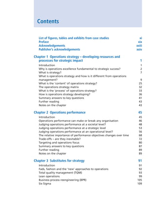 Contents
List of figures, tables and exhibits from case studies xi
Preface xix
Acknowledgements xxiii
Publisher’s acknowledgements xxiv
Chapter 1 Operations strategy – developing resources and
processes for strategic impact 1
Introduction 1
Why is operations excellence fundamental to strategic success? 2
What is strategy? 7
What is operations strategy and how is it different from operations
management? 9
What is the ‘content’ of operations strategy? 25
The operations strategy matrix 32
What is the ‘process’ of operations strategy? 33
How is operations strategy developing? 36
Summary answers to key questions 41
Further reading 43
Notes on the chapter 43
Chapter 2 Operations performance	 45
Introduction 45
Operations performance can make or break any organisation 46
Judging operations performance at a societal level? 48
Judging operations performance at a strategic level 53
Judging operations performance at an operational level? 56
The relative importance of performance objectives changes over time 68
Trade-offs – are they inevitable? 72
Targeting and operations focus 80
Summary answers to key questions 87
Further reading 89
Notes on the chapter 89
Chapter 3 Substitutes for strategy	 91
Introduction 91
Fads, fashion and the ‘new’ approaches to operations 92
Total quality management (TQM) 93
Lean operations 99
Business process reengineering (BPR) 105
Six Sigma 109
A01 Operations Strategy 62492.indd 7 03/03/2017 15:31
 