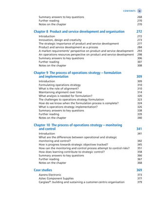ix
Contents
Summary answers to key questions 268
Further reading 270
Notes on the chapter 270
Chapter 8 Product and service development and organisation	 272
Introduction 272
Innovation, design and creativity 273
The strategic importance of product and service development 277
Product and service development as a process 284
A market requirements’ perspective on product and service development 293
An operations resources perspective on product and service development 298
Summary answers to key questions 306
Further reading 307
Notes on the chapter 308
Chapter 9 The process of operations strategy – formulation
and implementation	 309
Introduction 309
Formulating operations strategy 310
What is the role of alignment? 310
Maintaining alignment over time 314
What analysis is needed for formulation? 320
The challenges to operations strategy formulation 323
How do we know when the formulation process is complete? 324
What is operations strategy implementation? 326
Summary answers to key questions 338
Further reading 339
Notes on the chapter 340
Chapter 10 The process of operations strategy – monitoring
and control	 341
Introduction 341
What are the differences between operational and strategic
monitoring and control? 342
How is progress towards strategic objectives tracked? 345
How can the monitoring and control process attempt to control risks? 351
How does learning contribute to strategic control? 358
Summary answers to key questions 366
Further reading 367
Notes on the chapter 368
Case studies	 369
Aarens Electronic 373
Aztec Component Supplies 377
Carglass®: building and sustaining a customer-centric-organisation 379
A01 Operations Strategy 62492.indd 9 03/03/2017 15:31
 